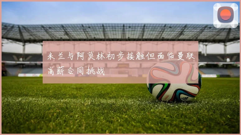 米兰与阿莫林初步接触但面临曼联高薪合同挑战