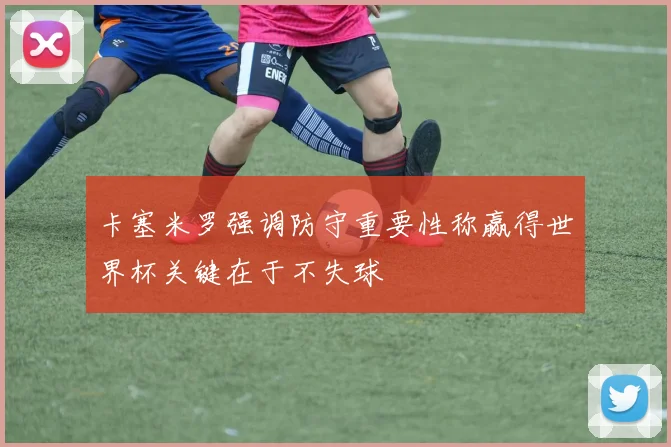 卡塞米罗强调防守重要性称赢得世界杯关键在于不失球