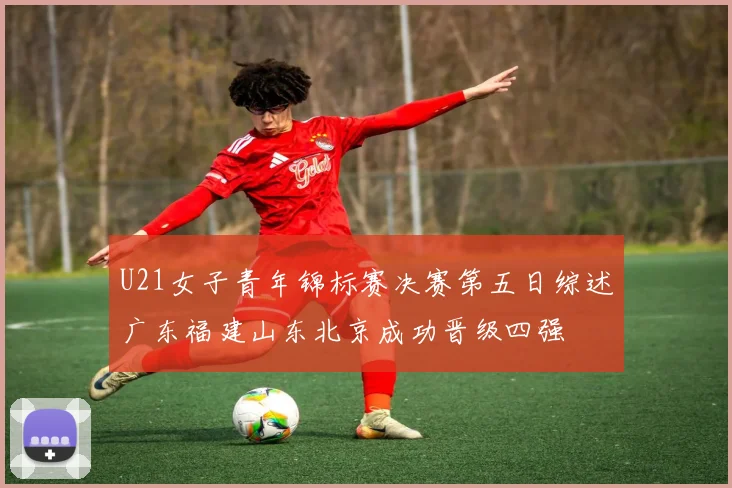 U21女子青年锦标赛决赛第五日综述广东福建山东北京成功晋级四强