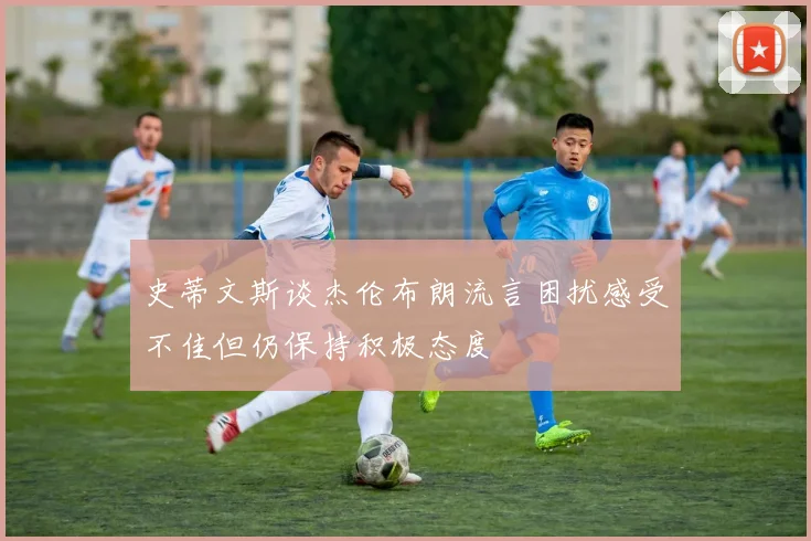 史蒂文斯谈杰伦布朗流言困扰感受不佳但仍保持积极态度