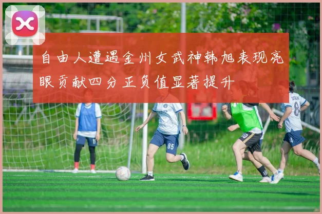 自由人遭遇金州女武神韩旭表现亮眼贡献四分正负值显著提升