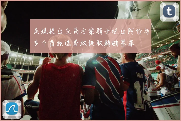 美媒提出交易方案骑士送出阿伦与多个首轮选秀权换取鹈鹕墨菲