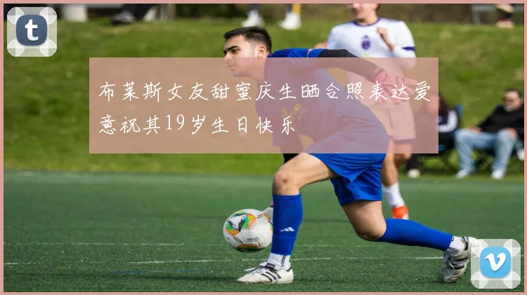 布莱斯女友甜蜜庆生晒合照表达爱意祝其19岁生日快乐